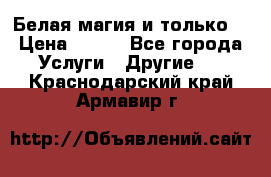 Белая магия и только. › Цена ­ 100 - Все города Услуги » Другие   . Краснодарский край,Армавир г.